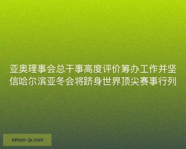 亚奥理事会总干事高度评价筹办工作并坚信哈尔滨亚冬会将跻身世界顶尖赛事行列