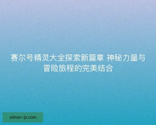 赛尔号精灵大全探索新篇章 神秘力量与冒险旅程的完美结合
