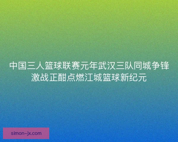 中国三人篮球联赛元年武汉三队同城争锋激战正酣点燃江城篮球新纪元