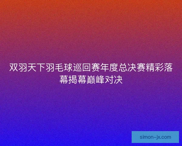 双羽天下羽毛球巡回赛年度总决赛精彩落幕揭幕巅峰对决