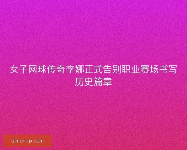 女子网球传奇李娜正式告别职业赛场书写历史篇章